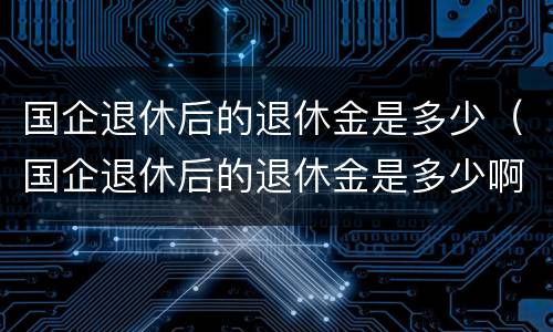 国企退休后的退休金是多少（国企退休后的退休金是多少啊）