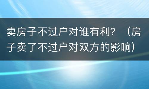 卖房子不过户对谁有利？（房子卖了不过户对双方的影响）