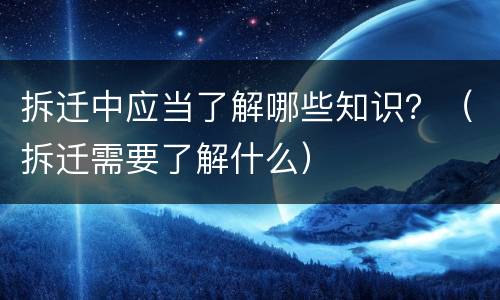 拆迁中应当了解哪些知识？（拆迁需要了解什么）
