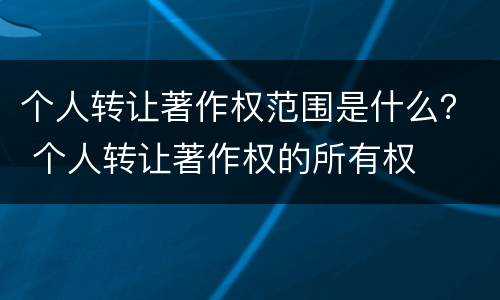 个人转让著作权范围是什么？ 个人转让著作权的所有权