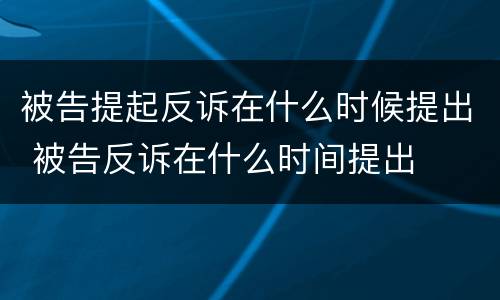 被告提起反诉在什么时候提出 被告反诉在什么时间提出