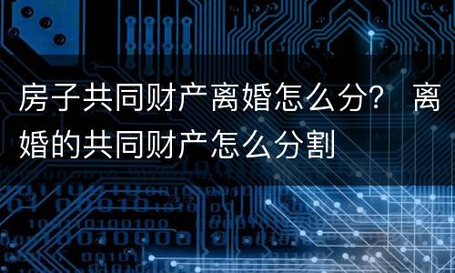 房子共同财产离婚怎么分？ 离婚的共同财产怎么分割
