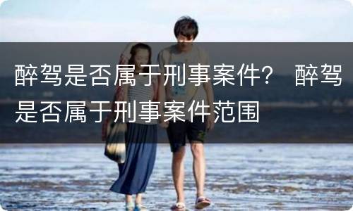 醉驾是否属于刑事案件？ 醉驾是否属于刑事案件范围
