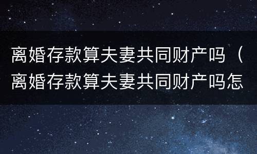 离婚存款算夫妻共同财产吗（离婚存款算夫妻共同财产吗怎么算）