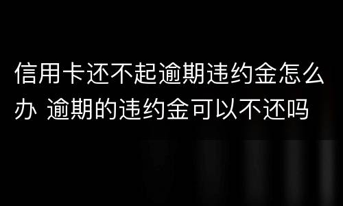 信用卡还不起逾期违约金怎么办 逾期的违约金可以不还吗