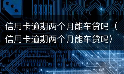 信用卡逾期两个月能车贷吗（信用卡逾期两个月能车贷吗）