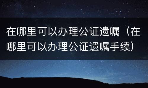 在哪里可以办理公证遗嘱（在哪里可以办理公证遗嘱手续）