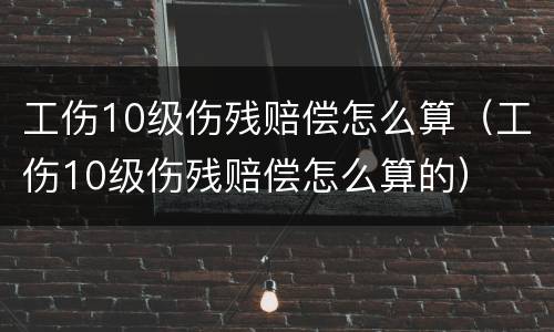 工伤10级伤残赔偿怎么算（工伤10级伤残赔偿怎么算的）