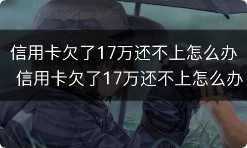 信用卡欠了17万还不上怎么办 信用卡欠了17万还不上怎么办呢