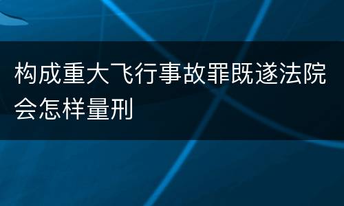 构成重大飞行事故罪既遂法院会怎样量刑