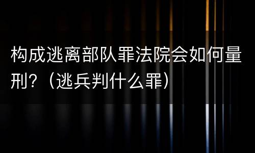 构成逃离部队罪法院会如何量刑?（逃兵判什么罪）