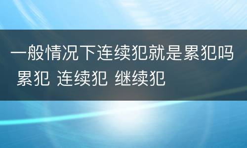 一般情况下连续犯就是累犯吗 累犯 连续犯 继续犯