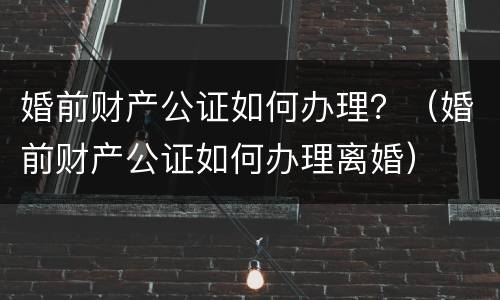 婚前财产公证如何办理？（婚前财产公证如何办理离婚）