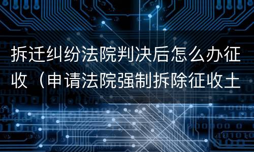 拆迁纠纷法院判决后怎么办征收（申请法院强制拆除征收土地房屋）