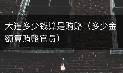 大连多少钱算是贿赂（多少金额算贿赂官员）