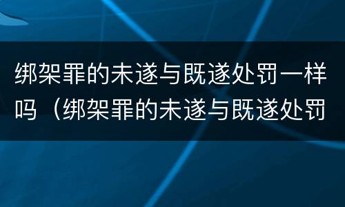 绑架罪的未遂与既遂处罚一样吗（绑架罪的未遂与既遂处罚一样吗判几年）