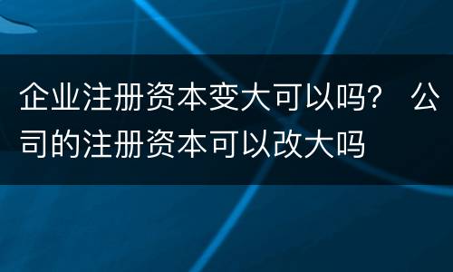 企业注册资本变大可以吗？ 公司的注册资本可以改大吗