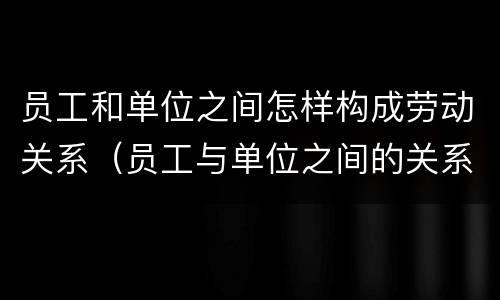 员工和单位之间怎样构成劳动关系（员工与单位之间的关系）