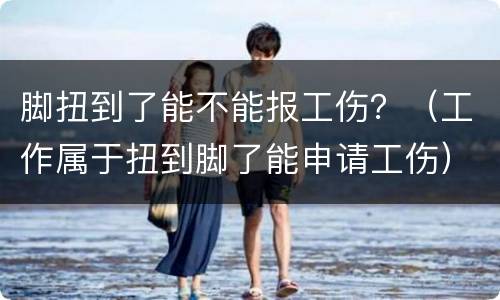 脚扭到了能不能报工伤？（工作属于扭到脚了能申请工伤）