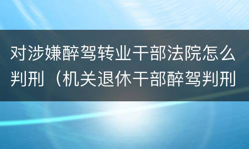 对涉嫌醉驾转业干部法院怎么判刑（机关退休干部醉驾判刑如何处理）