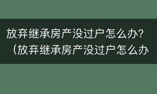 放弃继承房产没过户怎么办？（放弃继承房产没过户怎么办手续）