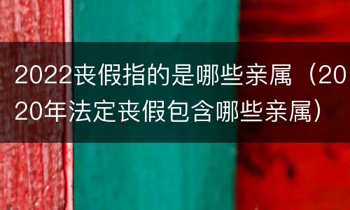 2022丧假指的是哪些亲属（2020年法定丧假包含哪些亲属）