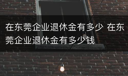 在东莞企业退休金有多少 在东莞企业退休金有多少钱