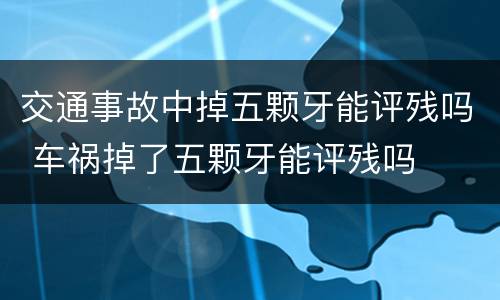 交通事故中掉五颗牙能评残吗 车祸掉了五颗牙能评残吗