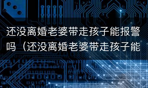 还没离婚老婆带走孩子能报警吗（还没离婚老婆带走孩子能报警吗）