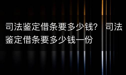 司法鉴定借条要多少钱？ 司法鉴定借条要多少钱一份