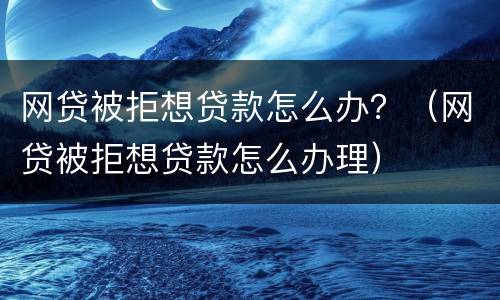网贷被拒想贷款怎么办？（网贷被拒想贷款怎么办理）