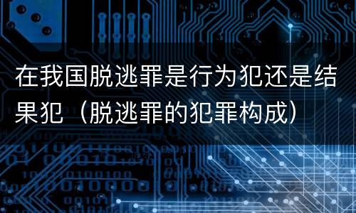 在我国脱逃罪是行为犯还是结果犯（脱逃罪的犯罪构成）