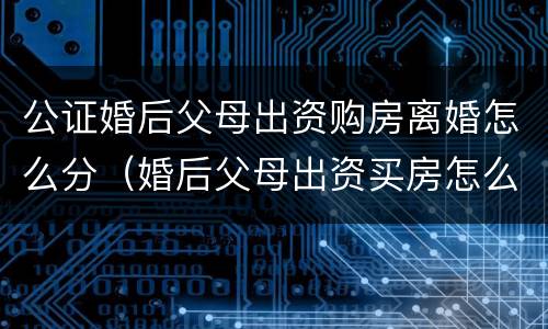 公证婚后父母出资购房离婚怎么分（婚后父母出资买房怎么公证）