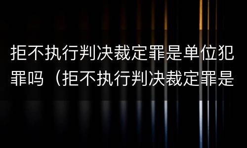 拒不执行判决裁定罪是单位犯罪吗（拒不执行判决裁定罪是单位犯罪吗）