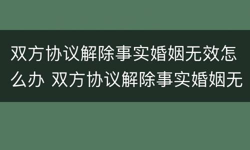 双方协议解除事实婚姻无效怎么办 双方协议解除事实婚姻无效怎么办