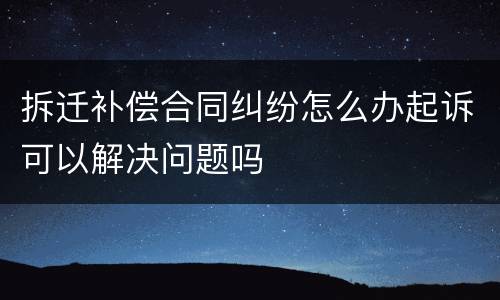 拆迁补偿合同纠纷怎么办起诉可以解决问题吗
