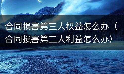 合同损害第三人权益怎么办（合同损害第三人利益怎么办）