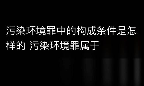 污染环境罪中的构成条件是怎样的 污染环境罪属于