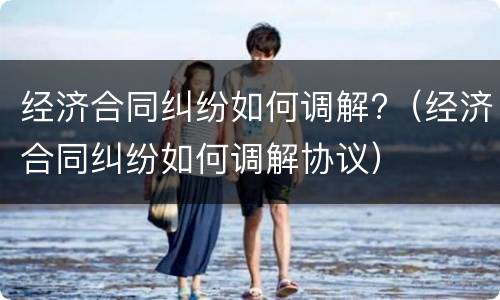经济合同纠纷如何调解?（经济合同纠纷如何调解协议）