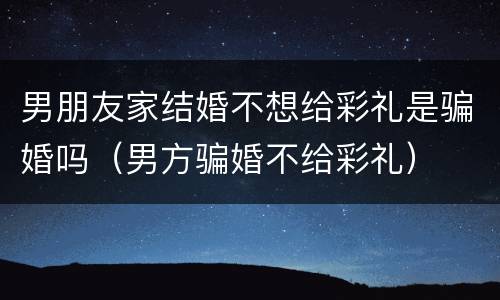 男朋友家结婚不想给彩礼是骗婚吗（男方骗婚不给彩礼）