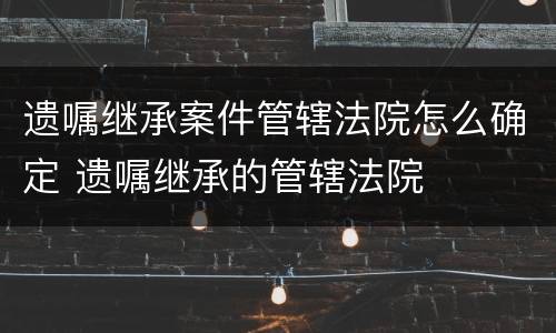 遗嘱继承案件管辖法院怎么确定 遗嘱继承的管辖法院