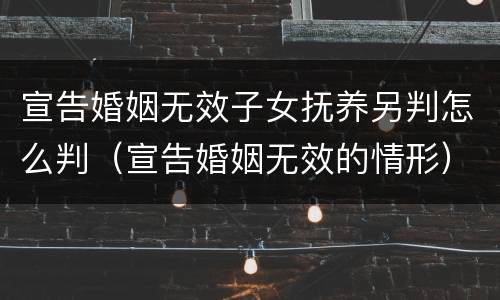 宣告婚姻无效子女抚养另判怎么判（宣告婚姻无效的情形）