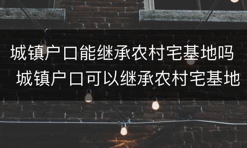 城镇户口能继承农村宅基地吗 城镇户口可以继承农村宅基地吗_