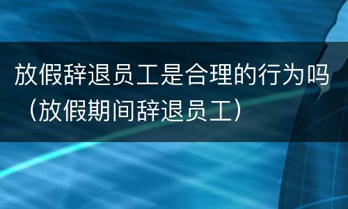 放假辞退员工是合理的行为吗（放假期间辞退员工）