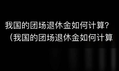 我国的团场退休金如何计算？（我国的团场退休金如何计算的）