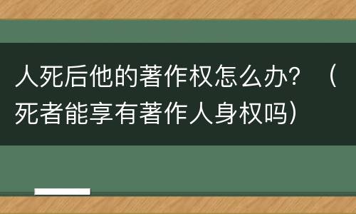 人死后他的著作权怎么办？（死者能享有著作人身权吗）