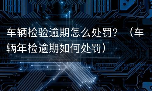 车辆检验逾期怎么处罚？（车辆年检逾期如何处罚）