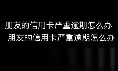 朋友的信用卡严重逾期怎么办 朋友的信用卡严重逾期怎么办呢