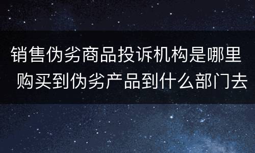 销售伪劣商品投诉机构是哪里 购买到伪劣产品到什么部门去投诉