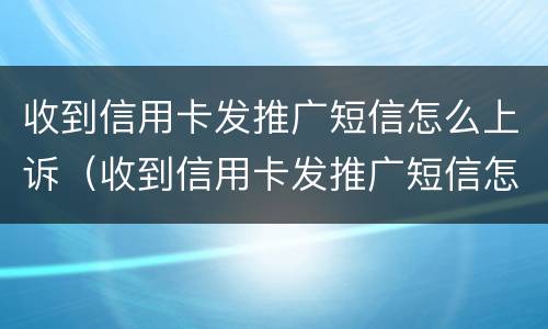 收到信用卡发推广短信怎么上诉（收到信用卡发推广短信怎么上诉呢）